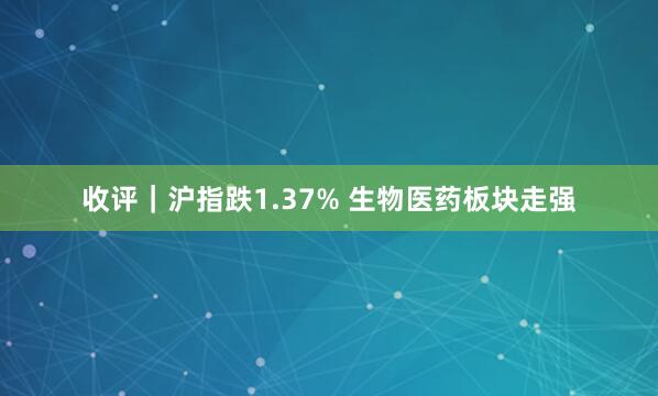 收评｜沪指跌1.37% 生物医药板块走强