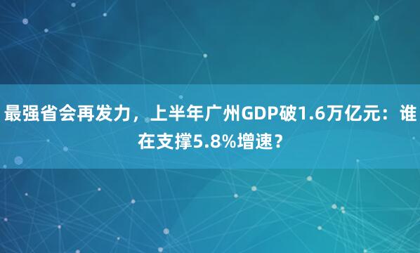 最强省会再发力，上半年广州GDP破1.6万亿元：谁在支撑5.8%增速？