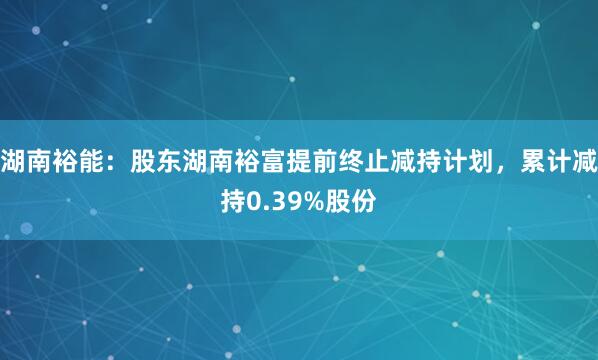 湖南裕能：股东湖南裕富提前终止减持计划，累计减持0.39%股份