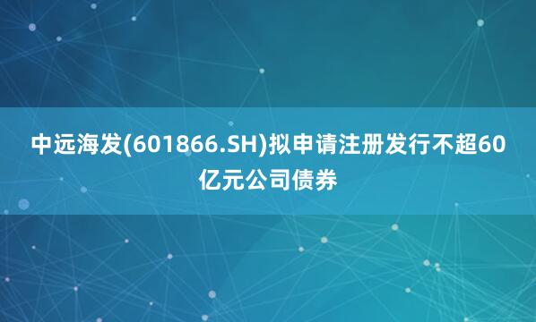 中远海发(601866.SH)拟申请注册发行不超60亿元公司债券