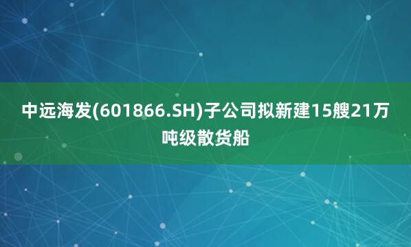 中远海发(601866.SH)子公司拟新建15艘21万吨级散货船
