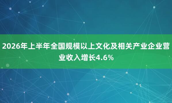 2026年上半年全国规模以上文化及相关产业企业营业收入增长4.6%