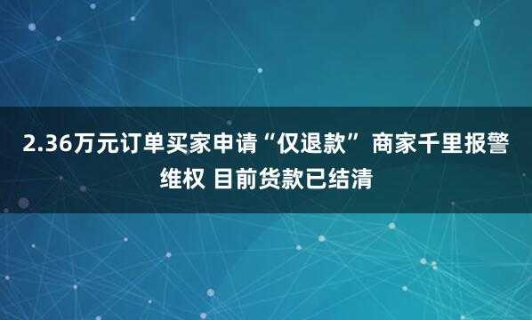 2.36万元订单买家申请“仅退款” 商家千里报警维权 目前货款已结清
