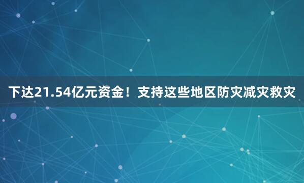 下达21.54亿元资金！支持这些地区防灾减灾救灾