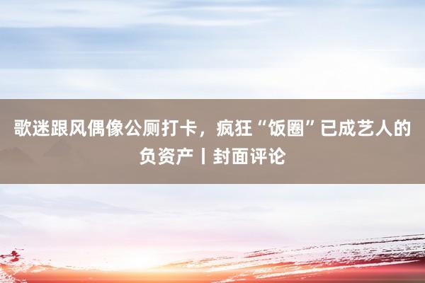 歌迷跟风偶像公厕打卡，疯狂“饭圈”已成艺人的负资产丨封面评论
