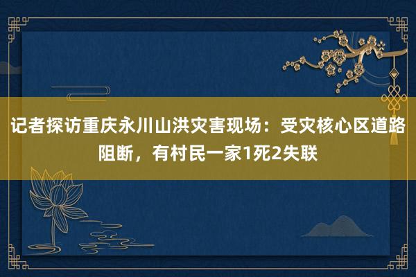 记者探访重庆永川山洪灾害现场：受灾核心区道路阻断，有村民一家1死2失联
