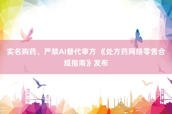 实名购药、严禁AI替代审方 《处方药网络零售合规指南》发布