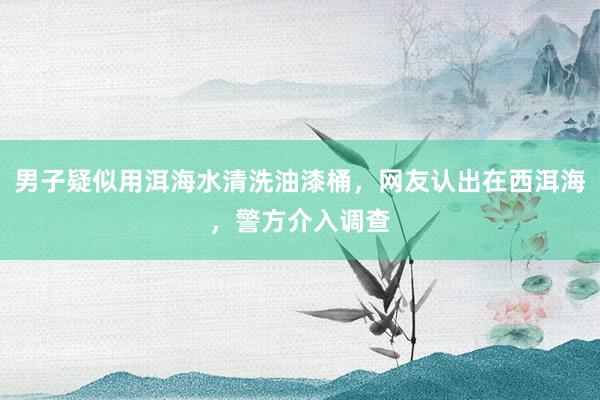 男子疑似用洱海水清洗油漆桶，网友认出在西洱海，警方介入调查