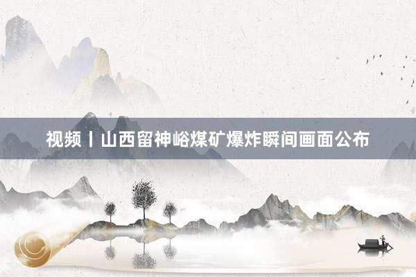 视频丨山西留神峪煤矿爆炸瞬间画面公布