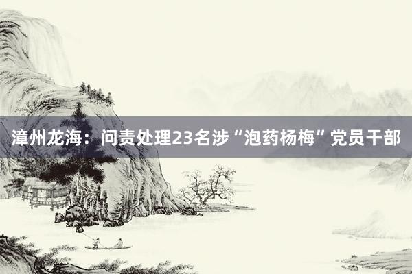 漳州龙海：问责处理23名涉“泡药杨梅”党员干部
