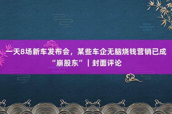 一天8场新车发布会，某些车企无脑烧钱营销已成“崩股东”｜封面评论