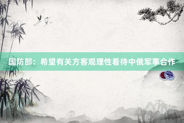 国防部：希望有关方客观理性看待中俄军事合作