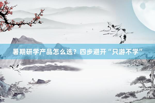 暑期研学产品怎么选？四步避开“只游不学”