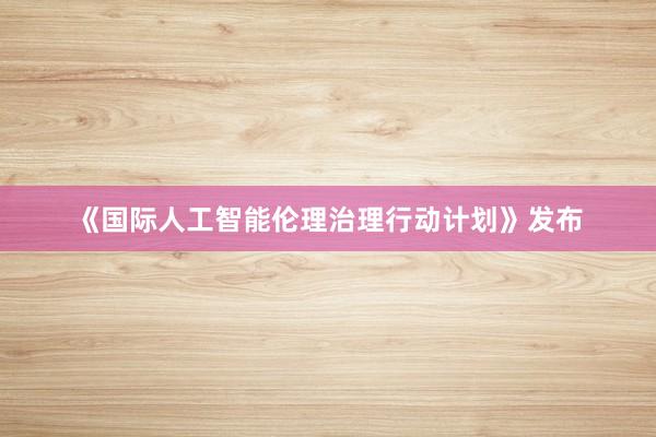 《国际人工智能伦理治理行动计划》发布