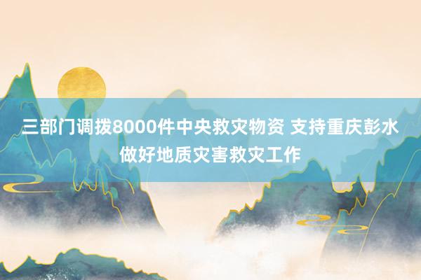 三部门调拨8000件中央救灾物资 支持重庆彭水做好地质灾害救灾工作