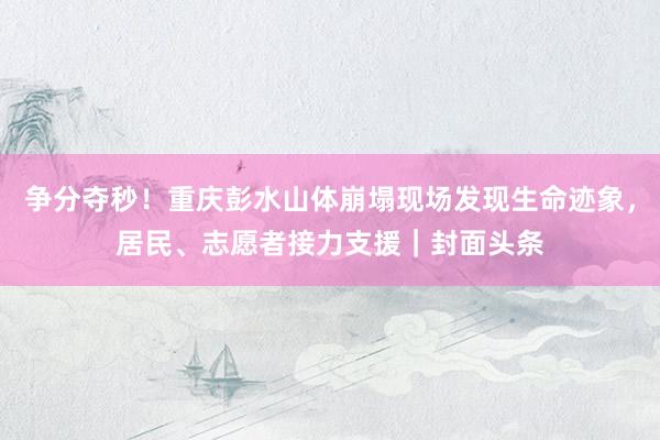 争分夺秒！重庆彭水山体崩塌现场发现生命迹象，居民、志愿者接力支援｜封面头条