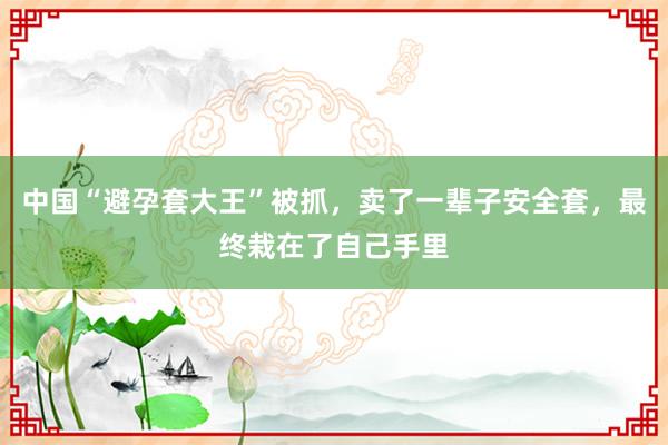 中国“避孕套大王”被抓，卖了一辈子安全套，最终栽在了自己手里