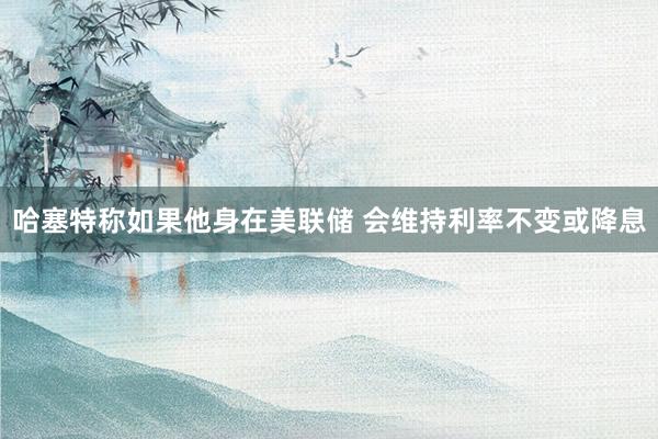 哈塞特称如果他身在美联储 会维持利率不变或降息