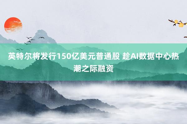 英特尔将发行150亿美元普通股 趁AI数据中心热潮之际融资