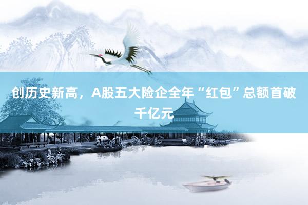 创历史新高，A股五大险企全年“红包”总额首破千亿元