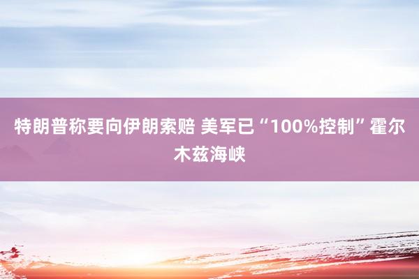 特朗普称要向伊朗索赔 美军已“100%控制”霍尔木兹海峡