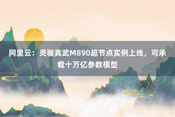 阿里云：灵骏真武M890超节点实例上线，可承载十万亿参数模型