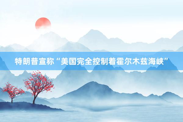 特朗普宣称“美国完全控制着霍尔木兹海峡”