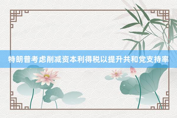 特朗普考虑削减资本利得税以提升共和党支持率