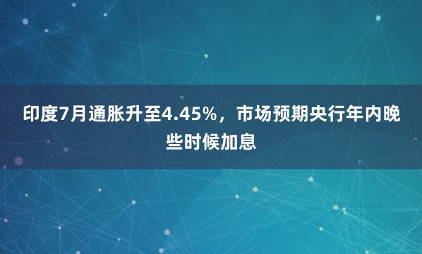 印度7月通胀升至4.45%，市场预期央行年内晚些时候加息