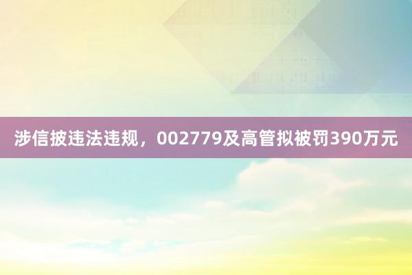 涉信披违法违规，002779及高管拟被罚390万元