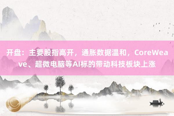 开盘：主要股指高开，通胀数据温和，CoreWeave、超微电脑等AI标的带动科技板块上涨