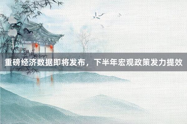 重磅经济数据即将发布，下半年宏观政策发力提效
