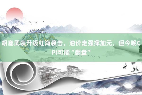 胡塞武装升级红海袭击，油价走强撑加元，但今晚CPI可能“翻盘”