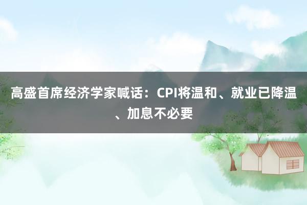 高盛首席经济学家喊话：CPI将温和、就业已降温、加息不必要