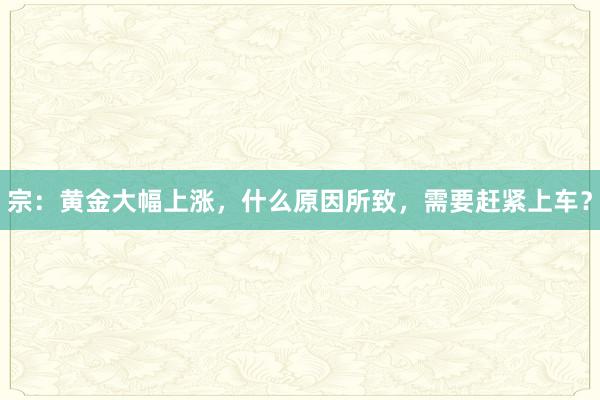 宗：黄金大幅上涨，什么原因所致，需要赶紧上车？
