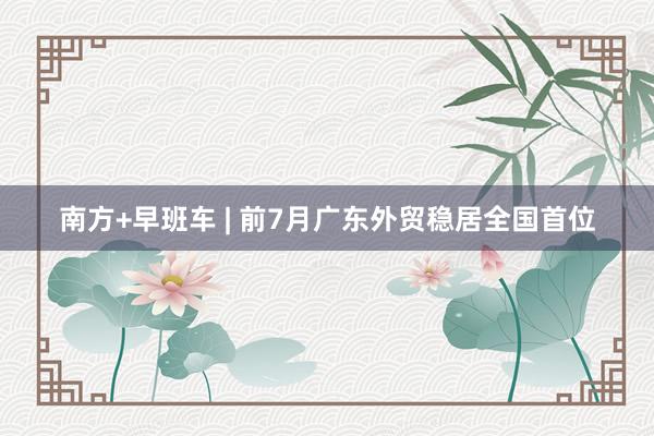 南方+早班车 | 前7月广东外贸稳居全国首位