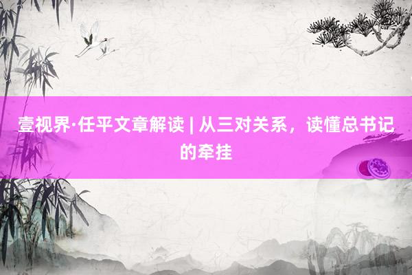 壹视界·任平文章解读 | 从三对关系，读懂总书记的牵挂