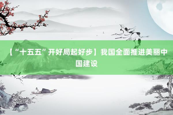 【“十五五”开好局起好步】我国全面推进美丽中国建设