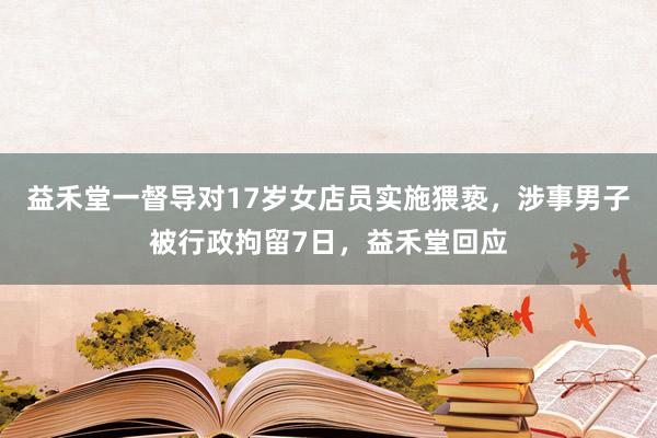 益禾堂一督导对17岁女店员实施猥亵，涉事男子被行政拘留7日，益禾堂回应