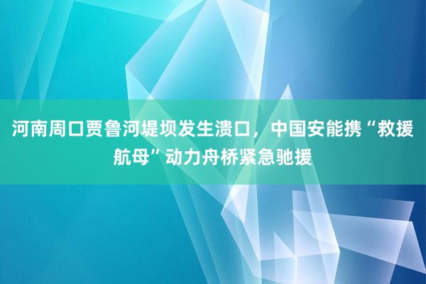 河南周口贾鲁河堤坝发生溃口，中国安能携“救援航母”动力舟桥紧急驰援