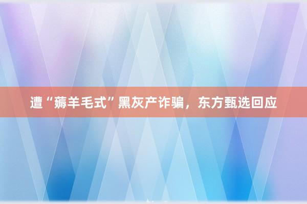 遭“薅羊毛式”黑灰产诈骗，东方甄选回应