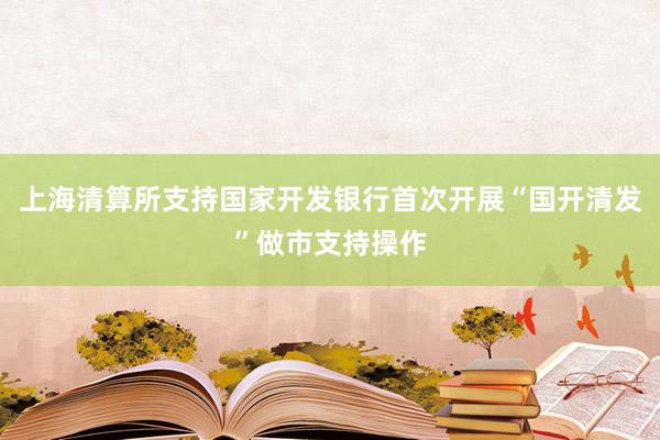 上海清算所支持国家开发银行首次开展“国开清发”做市支持操作