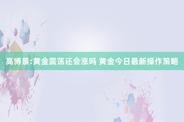 高博景:黄金震荡还会涨吗 黄金今日最新操作策略