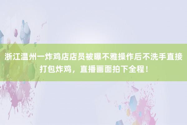 浙江温州一炸鸡店店员被曝不雅操作后不洗手直接打包炸鸡，直播画面拍下全程！