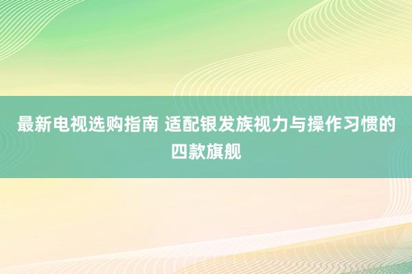 最新电视选购指南 适配银发族视力与操作习惯的四款旗舰