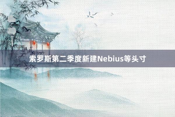 索罗斯第二季度新建Nebius等头寸