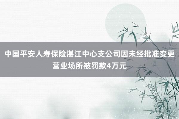 中国平安人寿保险湛江中心支公司因未经批准变更营业场所被罚款4万元