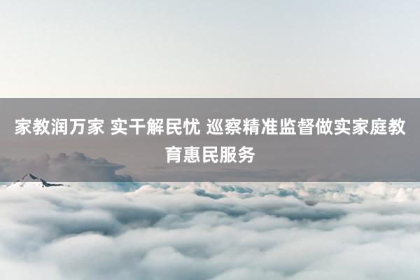 家教润万家 实干解民忧 巡察精准监督做实家庭教育惠民服务