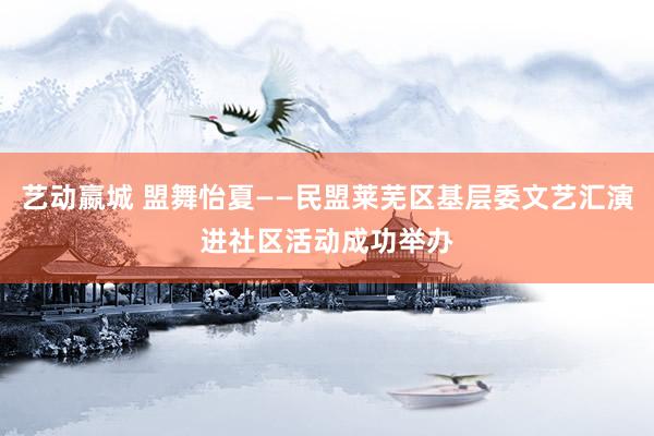 艺动嬴城 盟舞怡夏——民盟莱芜区基层委文艺汇演进社区活动成功举办