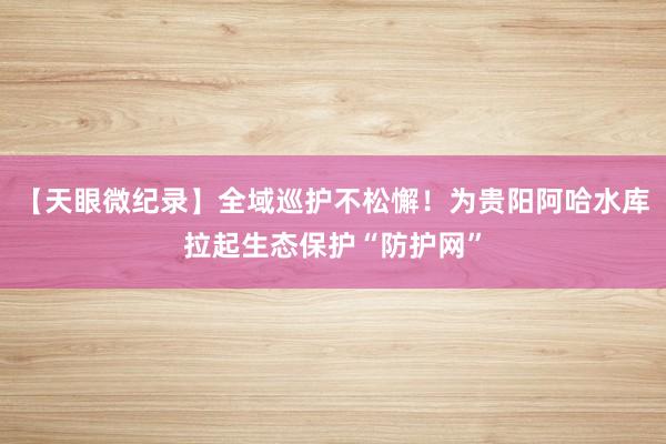 【天眼微纪录】全域巡护不松懈！为贵阳阿哈水库拉起生态保护“防护网”